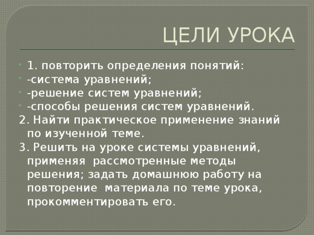 ЦЕЛИ УРОКА 1. повторить определения понятий: -система уравнений; -решение систем уравнений; -способы решения систем уравнений. 2. Найти практическое применение знаний по изученной теме. 3. Решить на уроке системы уравнений, применяя рассмотренные методы решения; задать домашнюю работу на повторение материала по теме урока, прокомментировать его. 