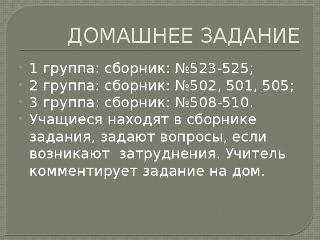 ДОМАШНЕЕ ЗАДАНИЕ 1 группа: сборник: №523-525; 2 группа: сборник: №502, 501, 505; 3 группа: сборник: №508-510. Учащиеся находят в сборнике задания, задают вопросы, если возникают затруднения. Учитель комментирует задание на дом. 