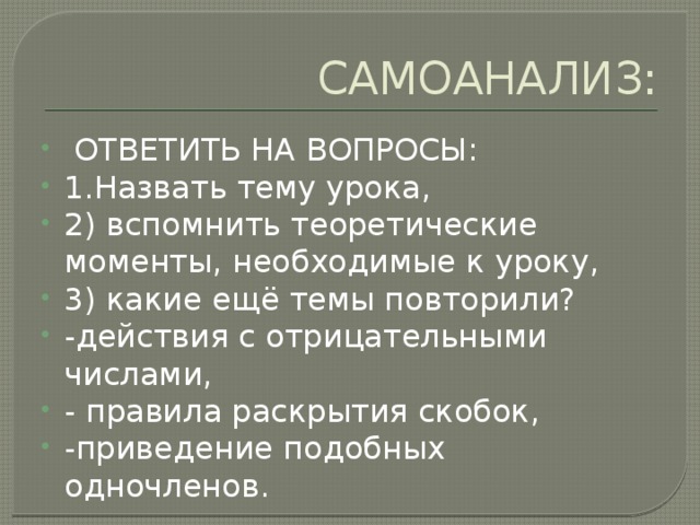 САМОАНАЛИЗ:  ОТВЕТИТЬ НА ВОПРОСЫ: 1.Назвать тему урока, 2) вспомнить теоретические моменты, необходимые к уроку, 3) какие ещё темы повторили? -действия с отрицательными числами, - правила раскрытия скобок, -приведение подобных одночленов. 