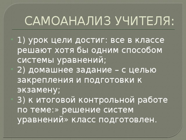 САМОАНАЛИЗ УЧИТЕЛЯ: 1) урок цели достиг: все в классе решают хотя бы одним способом системы уравнений; 2) домашнее задание – с целью закрепления и подготовки к экзамену; 3) к итоговой контрольной работе по теме:» решение систем уравнений» класс подготовлен. 