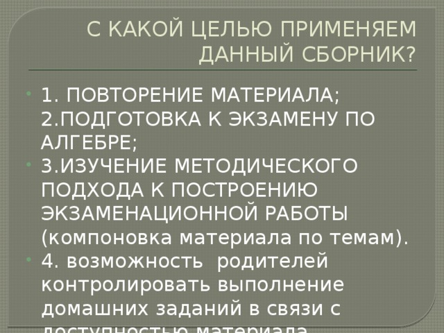 С КАКОЙ ЦЕЛЬЮ ПРИМЕНЯЕМ ДАННЫЙ СБОРНИК? 1. ПОВТОРЕНИЕ МАТЕРИАЛА;  2.ПОДГОТОВКА К ЭКЗАМЕНУ ПО АЛГЕБРЕ; 3.ИЗУЧЕНИЕ МЕТОДИЧЕСКОГО ПОДХОДА К ПОСТРОЕНИЮ ЭКЗАМЕНАЦИОННОЙ РАБОТЫ (компоновка материала по темам). 4. возможность родителей контролировать выполнение домашних заданий в связи с доступностью материала. 