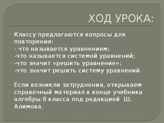 ХОД УРОКА: Классу предлагаются вопросы для повторения: - что называется уравнением; -что называется системой уравнений; -что значит «решить уравнение»; -что значит решить систему уравнений. Если возникли затруднения, открываем справочный материал в конце учебника алгебры 8 класса под редакцией Ш. Алимова. 