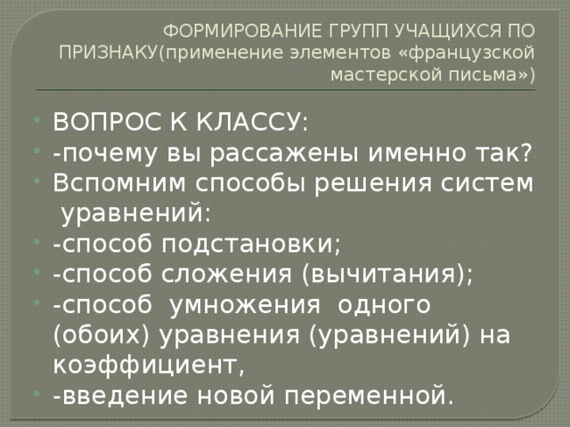 ФОРМИРОВАНИЕ ГРУПП УЧАЩИХСЯ ПО ПРИЗНАКУ(применение элементов «французской мастерской письма») ВОПРОС К КЛАССУ: -почему вы рассажены именно так? Вспомним способы решения систем уравнений: -способ подстановки; -способ сложения (вычитания); -способ умножения одного (обоих) уравнения (уравнений) на коэффициент, -введение новой переменной. 