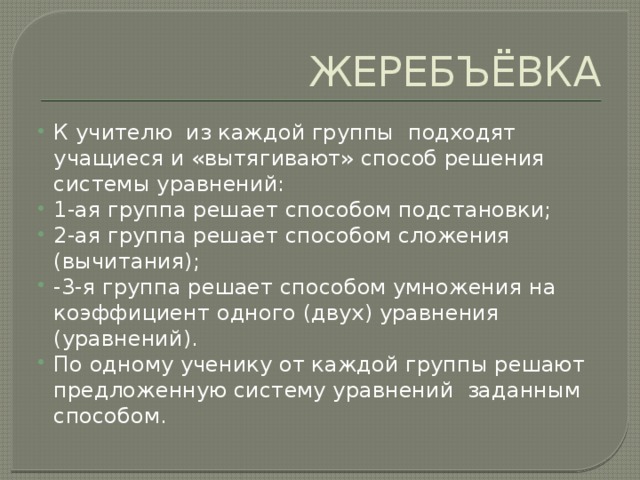 ЖЕРЕБЪЁВКА К учителю из каждой группы подходят учащиеся и «вытягивают» способ решения системы уравнений: 1-ая группа решает способом подстановки; 2-ая группа решает способом сложения (вычитания); -3-я группа решает способом умножения на коэффициент одного (двух) уравнения (уравнений). По одному ученику от каждой группы решают предложенную систему уравнений заданным способом. 