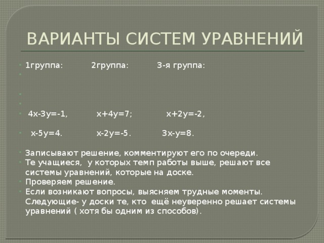 ВАРИАНТЫ СИСТЕМ УРАВНЕНИЙ 1группа: 2группа: 3-я группа:  4х-3у=-1, х+4у=7; х+2у=-2,  х-5у=4. х-2у=-5. 3х-у=8. Записывают решение, комментируют его по очереди. Те учащиеся, у которых темп работы выше, решают все системы уравнений, которые на доске. Проверяем решение. Если возникают вопросы, выясняем трудные моменты. Следующие- у доски те, кто ещё неуверенно решает системы уравнений ( хотя бы одним из способов). 