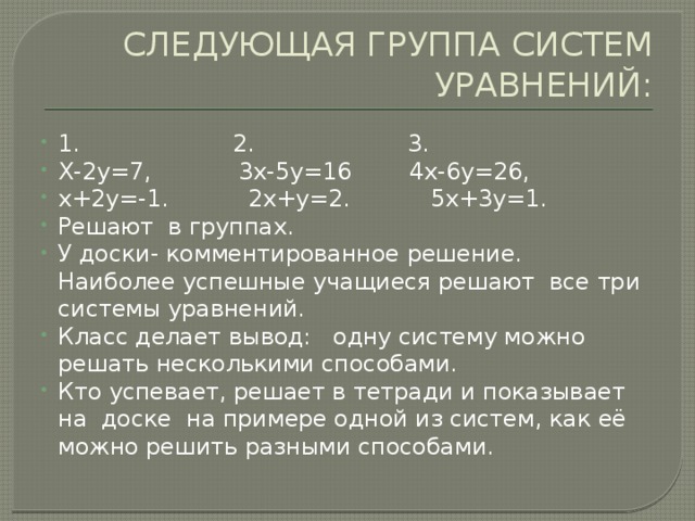 СЛЕДУЮЩАЯ ГРУППА СИСТЕМ УРАВНЕНИЙ: 1. 2. 3. Х-2у=7, 3х-5у=16 4х-6у=26, х+2у=-1. 2х+у=2. 5х+3у=1. Решают в группах. У доски- комментированное решение. Наиболее успешные учащиеся решают все три системы уравнений. Класс делает вывод: одну систему можно решать несколькими способами. Кто успевает, решает в тетради и показывает на доске на примере одной из систем, как её можно решить разными способами. 