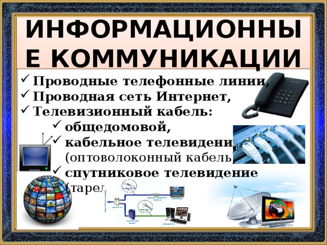 ИНФОРМАЦИОННЫЕ КОММУНИКАЦИИ Проводные телефонные линии, Проводная сеть Интернет, Телевизионный кабель: общедомовой, кабельное телевидение (оптоволоконный кабель), спутниковое телевидение (тарелка) 
