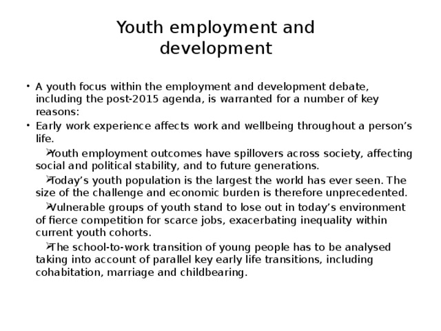 Youth employment and development A youth focus within the employment and development debate, including the post-2015 agenda, is warranted for a number of key reasons: Early work experience affects work and wellbeing throughout a person’s life. Youth employment outcomes have spillovers across society, affecting social and political stability, and to future generations. Today’s youth population is the largest the world has ever seen. The size of the challenge and economic burden is therefore unprecedented. Vulnerable groups of youth stand to lose out in today’s environment of fierce competition for scarce jobs, exacerbating inequality within current youth cohorts. The school-to-work transition of young people has to be analysed taking into account of parallel key early life transitions, including cohabitation, marriage and childbearing. 