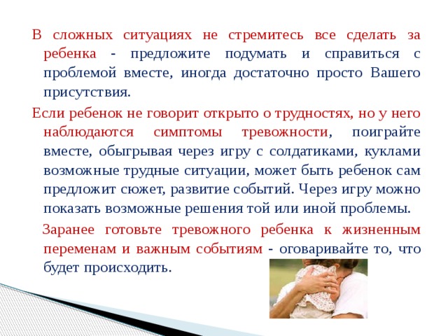 В сложных ситуациях не стремитесь все сделать за ребенка - предложите подумать и справиться с проблемой вместе, иногда достаточно просто Вашего присутствия. Если ребенок не говорит открыто о трудностях, но у него наблюдаются симптомы тревожности , поиграйте вместе, обыгрывая через игру с солдатиками, куклами возможные трудные ситуации, может быть ребенок сам предложит сюжет, развитие событий. Через игру можно показать возможные решения той или иной проблемы.  Заранее готовьте тревожного ребенка к жизненным переменам и важным событиям - оговаривайте то, что будет происходить. 