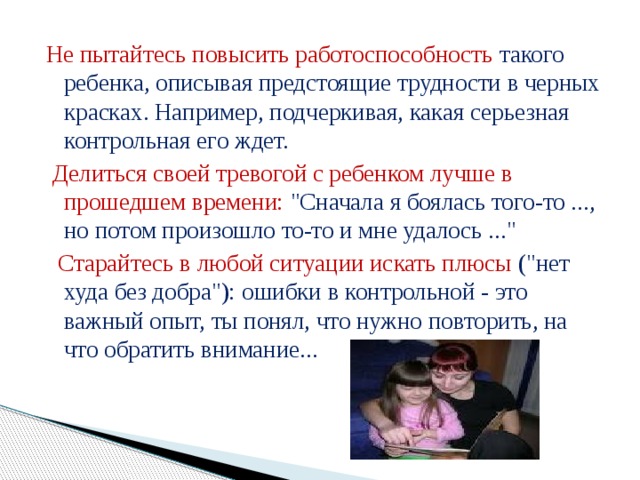 Не пытайтесь повысить работоспособность такого ребенка, описывая предстоящие трудности в черных красках. Например, подчеркивая, какая серьезная контрольная его ждет.  Делиться своей тревогой с ребенком лучше в прошедшем времени: 