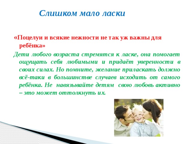  Слишком мало ласки   « Поцелуи и всякие нежности не так уж важны для ребёнка» Дети любого возраста стремятся к ласке, она помогает ощущать себя любимыми и придаёт уверенности в своих силах. Но помните, желание приласкать должно всё-таки в большинстве случаев исходить от самого ребёнка. Не навязывайте детям свою любовь активно – это может оттолкнуть их. 