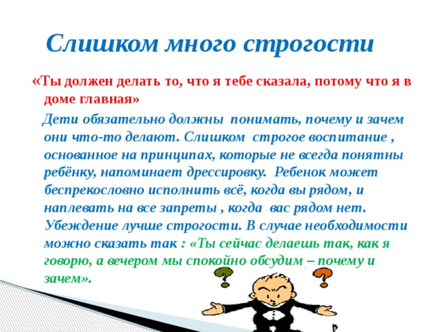  Слишком много строгости « Ты должен делать то, что я тебе сказала, потому что я в доме главная»  Дети обязательно должны понимать, почему и зачем они что-то делают. Слишком строгое воспитание , основанное на принципах, которые не всегда понятны ребёнку, напоминает дрессировку. Ребенок может беспрекословно исполнить всё, когда вы рядом, и наплевать на все запреты , когда вас рядом нет. Убеждение лучше строгости. В случае необходимости можно сказать так : «Ты сейчас делаешь так, как я говорю, а вечером мы спокойно обсудим – почему и зачем». 
