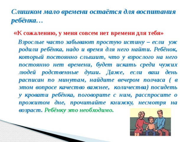 Слишком мало времени остаётся для воспитания ребёнка… « К сожалению, у меня совсем нет времени для тебя»  Взрослые часто забывают простую истину – если уж родили ребёнка, надо и время для него найти. Ребёнок, который постоянно слышит, что у взрослого на него постоянно нет времени, будет искать среди чужих людей родственные души. Даже, если ваш день расписан по минутам, найдите вечером полчаса ( в этом вопросе качество важнее, количества) посидеть у кровати ребёнка, поговорите с ним, расспросите о прожитом дне, прочитайте книжку, несмотря на возраст. Ребёнку это необходимо. 