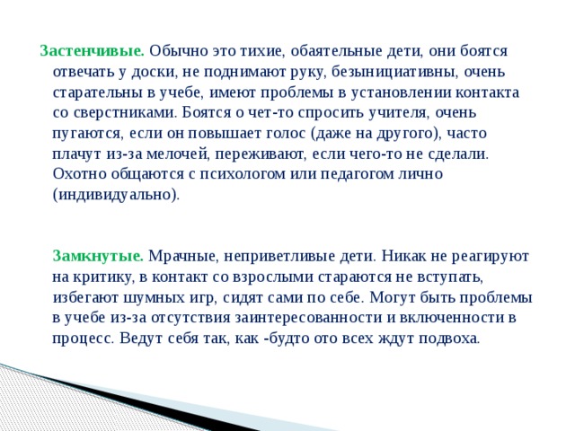 Застенчивые.  Обычно это тихие, обаятельные дети, они боятся отвечать у доски, не поднимают руку, безынициативны, очень старательны в учебе, имеют проблемы в установлении контакта со сверстниками. Боятся о чет-то спросить учителя, очень пугаются, если он повышает голос (даже на другого), часто плачут из-за мелочей, переживают, если чего-то не сделали. Охотно общаются с психологом или педагогом лично (индивидуально).    Замкнутые.  Мрачные, неприветливые дети. Никак не реагируют на критику, в контакт со взрослыми стараются не вступать, избегают шумных игр, сидят сами по себе. Могут быть проблемы в учебе из-за отсутствия заинтересованности и включенности в процесс. Ведут себя так, как -будто ото всех ждут подвоха.   