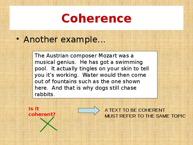 Coherence  Another example... The Austrian composer Mozart was a musical genius. He has got a swimming pool. It actually tingles on your skin to tell you it’s working. Water would then come out of fountains such as the one shown here. And that is why dogs still chase rabbits. Is it coherent? A TEXT TO BE COHERENT MUST REFER TO THE SAME TOPIC 