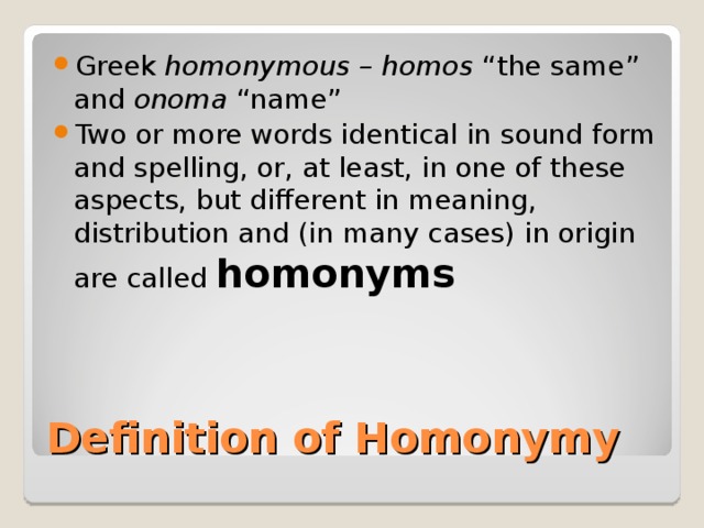 Greek homonymous – homos “the same” and onoma “name” Two or more words identical in sound form and spelling, or, at least, in one of these aspects, but different in meaning, distribution and (in many cases) in origin are called homonyms Definition of Homonymy 