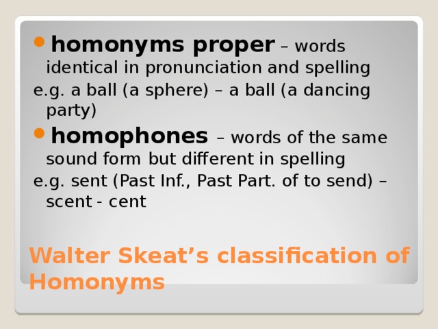 homonyms proper – words identical in pronunciation and spelling e.g. a ball (a sphere) – a ball (a dancing party) homophones – words of the same sound form but different in spelling e.g. sent (Past Inf., Past Part. of to send) – scent - cent Walter Skeat’s classification of Homonyms 