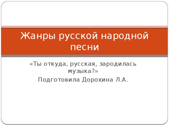 Жанры русской народной песни «Ты откуда, русская, зародилась музыка?» Подготовила Дорохина Л.А.  