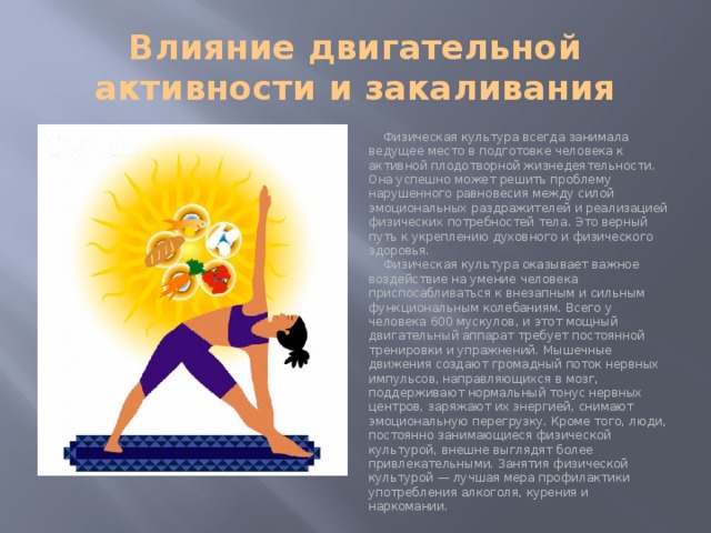 Влияние двигательной активности и закаливания Физическая культура всегда занимала ведущее место в подготовке человека к активной плодотворной жизнедеятельности. Она успешно может решить проблему нарушенного равновесия между силой эмоциональных раздражителей и реализацией физических потребностей тела. Это верный путь к укреплению духовного и физического здоровья. Физическая культура оказывает важное воздействие на умение человека приспосабливаться к внезапным и сильным функциональным колебаниям. Всего у человека 600 мускулов, и этот мощный двигательный аппарат требует постоянной тренировки и упражнений. Мышечные движения создают громадный поток нервных импульсов, направляющихся в мозг, поддерживают нормальный тонус нервных центров, заряжают их энергией, снимают эмоциональную перегрузку. Кроме того, люди, постоянно занимающиеся физической культурой, внешне выглядят более привлекательными. Занятия физической культурой — лучшая мера профилактики употребления алкоголя, курения и наркомании. 