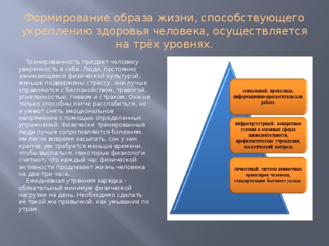 Формирование образа жизни, способствующего укреплению здоровья человека, осуществляется на трёх уровнях. Тренированность придает человеку уверенность в себе. Люди, постоянно занимающиеся физической культурой, меньше подвержены стрессу, они лучше справляются с беспокойством, тревогой, угнетенностью, гневом и страхом. Они не только способны легче расслабиться, но и умеют снять эмоциональное напряжение с помощью определенных упражнений. Физически тренированные люди лучше сопротивляются болезням, им легче вовремя засыпать, сон у них крепче, им требуется меньше времени, чтобы выспаться. Некоторые физиологи считают, что каждый час физической активности продлевает жизнь человека на два-три часа. Ежедневная утренняя зарядка - обязательный минимум физической нагрузки на день. Необходимо сделать её такой же привычкой, как умывание по утрам. 