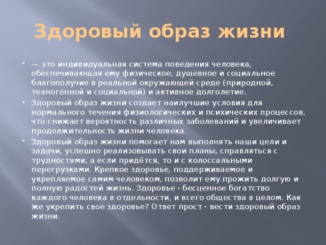 Здоровый образ жизни — это индивидуальная система поведения человека, обеспечивающая ему физическое, душевное и социальное благополучие в реальной окружающей среде (природной, техногенной и социальной) и активное долголетие. Здоровый образ жизни создает наилучшие условия для нормального течения физиологических и психических процессов, что снижает вероятность различных заболеваний и увеличивает продолжительность жизни человека. Здоровый образ жизни помогает нам выполнять наши цели и задачи, успешно реализовывать свои планы, справляться с трудностями, а если придётся, то и с колоссальными перегрузками. Крепкое здоровье, поддерживаемое и укрепляемое самим человеком, позволит ему прожить долгую и полную радостей жизнь. Здоровье - бесценное богатство каждого человека в отдельности, и всего общества в целом. Как же укрепить свое здоровье? Ответ прост - вести здоровый образ жизни. 