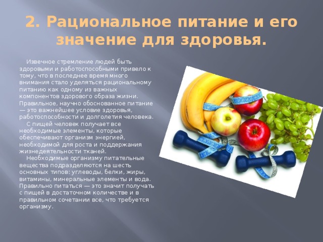 2. Рациональное питание и его значение для здоровья. Извечное стремление людей быть здоровыми и работоспособными привело к тому, что в последнее время много внимания стало уделяться рациональному питанию как одному из важных компонентов здорового образа жизни. Правильное, научно обоснованное питание — это важнейшее условие здоровья, работоспособности и долголетия человека. С пищей человек получает все необходимые элементы, которые обеспечивают организм энергией, необходимой для роста и поддержания жизнедеятельности тканей. Необходимые организму питательные вещества подразделяются на шесть основных типов: углеводы, белки, жиры, витамины, минеральные элементы и вода. Правильно питаться — это значит получать с пищей в достаточном количестве и в правильном сочетании все, что требуется организму. 