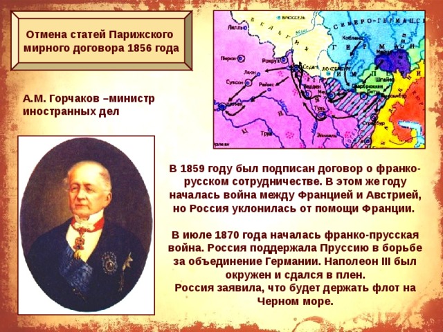 Отмена статей Парижского мирного договора 1856 года А.М. Горчаков –министр иностранных дел В 1859 году был подписан договор о франко-русском сотрудничестве. В этом же году началась война между Францией и Австрией, но Россия уклонилась от помощи Франции.  В июле 1870 года началась франко-прусская война. Россия поддержала Пруссию в борьбе за объединение Германии. Наполеон III был окружен и сдался в плен. Россия заявила, что будет держать флот на Черном море.  