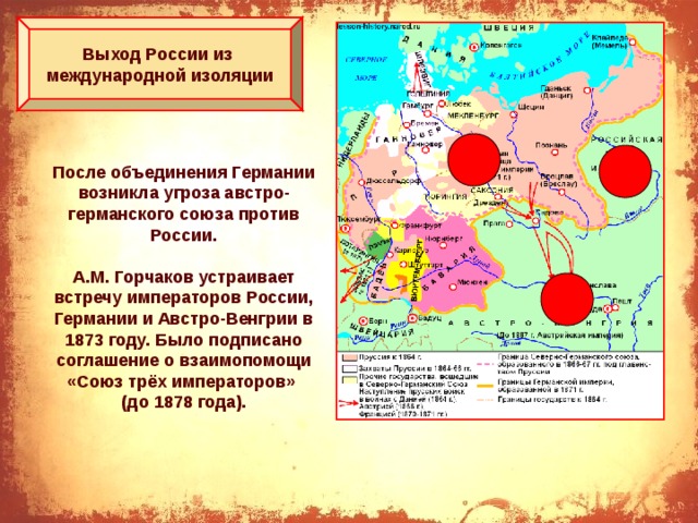 Выход России из международной изоляции После объединения Германии возникла угроза австро-германского союза против России.  А.М. Горчаков устраивает встречу императоров России, Германии и Австро-Венгрии в 1873 году. Было подписано соглашение о взаимопомощи «Союз трёх императоров» (до 1878 года). 