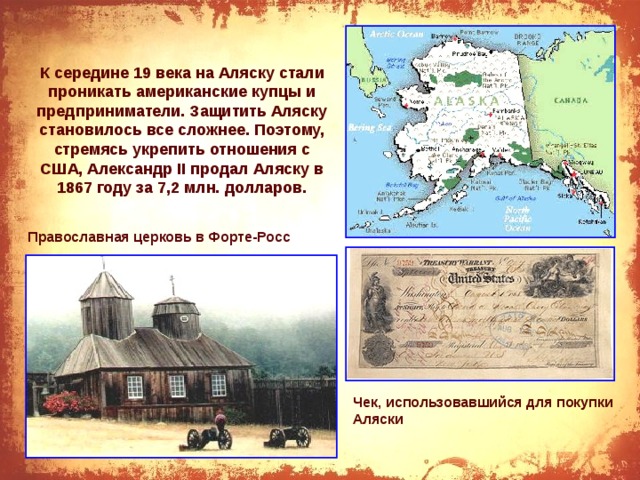 К середине 19 века на Аляску стали проникать американские купцы и предприниматели. Защитить Аляску становилось все сложнее. Поэтому, стремясь укрепить отношения с США, Александр II продал Аляску в 1867 году за 7,2 млн. долларов. Православная церковь в Форте-Росс Чек, использовавшийся для покупки Аляски 
