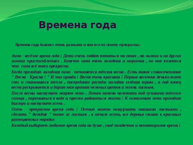 Времена Года Времена года .      Времена года бывают очень разными и они все по своему прекрасны .  Зима - весёлое время года ! Дети очень любят кататься на санях , на лыжах и на других зимних приспособлениях . Конечно зима очень холодная и морозная , но мне кажется что зима всё таки прекрасна. Когда проходит холодная зима - начинается тёплая весна . Есть такое словосочетание 