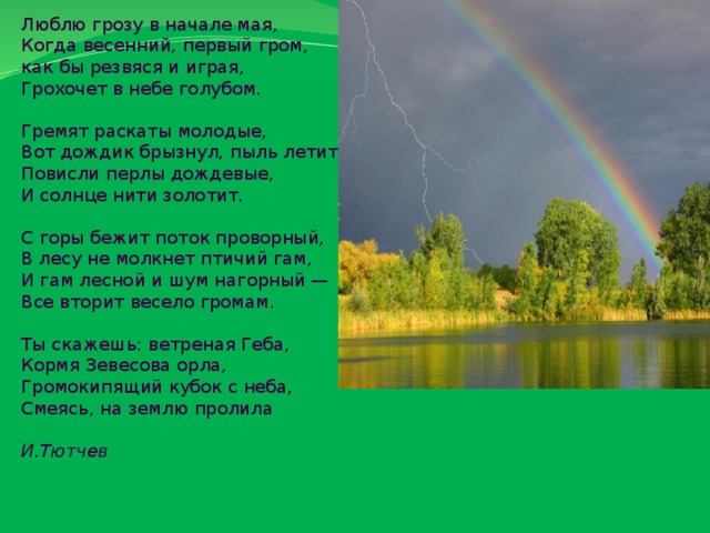 Люблю грозу в начале мая, Когда весенний, первый гром, как бы резвяся и играя, Грохочет в небе голубом. Гремят раскаты молодые, Вот дождик брызнул, пыль летит, Повисли перлы дождевые, И солнце нити золотит. С горы бежит поток проворный, В лесу не молкнет птичий гам, И гам лесной и шум нагорный — Все вторит весело громам. Ты скажешь: ветреная Геба, Кормя Зевесова орла, Громокипящий кубок с неба, Смеясь, на землю пролила  И.Тютчев 