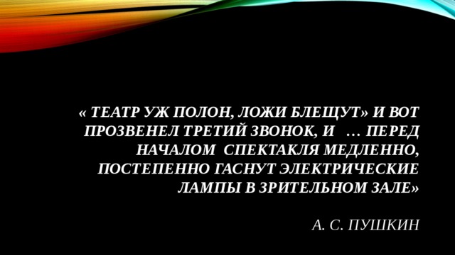 « Театр уж полон, Ложи блещут» и вот прозвенел третий звонок, и   … перед началом  спектакля медленно, постепенно гаснут электрические лампы в зрительном зале»    А. С. Пушкин 
