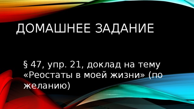 Домашнее задание § 47, упр. 21, доклад на тему «Реостаты в моей жизни» (по желанию) 