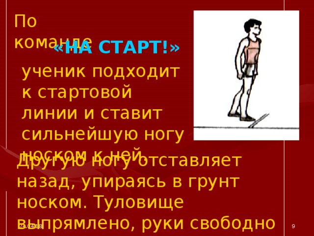 По команде «НА СТАРТ!» ученик подходит к стартовой линии и ставит сильнейшую ногу носком к ней. Другую ногу отставляет назад, упираясь в грунт носком. Туловище выпрямлено, руки свободно опущены. 24.04.18  