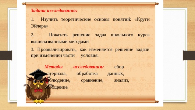Задачи исследования: 1. Изучить теоретические основы понятий: «Круги Эйлера» 2. Показать решение задач школьного курса вышеназванными методами 3. Проанализировать, как изменяется решение задачи при изменении части условия. Методы исследования: сбор материала, обработка данных, наблюдение, сравнение, анализ, обобщение. 
