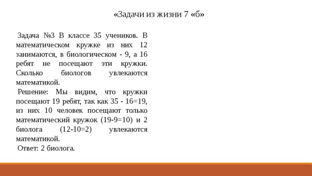 «Задачи из жизни 7 «б» Задача №3 В классе 35 учеников. В математическом кружке из них 12 занимаются, в биологическом - 9, а 16 ребят не посещают эти кружки. Сколько биологов увлекаются математикой. Решение: Мы видим, что кружки посещают 19 ребят, так как 35 - 16=19, из них 10 человек посещают только математический кружок (19-9=10) и 2 биолога (12-10=2) увлекаются математикой. Ответ: 2 биолога. 