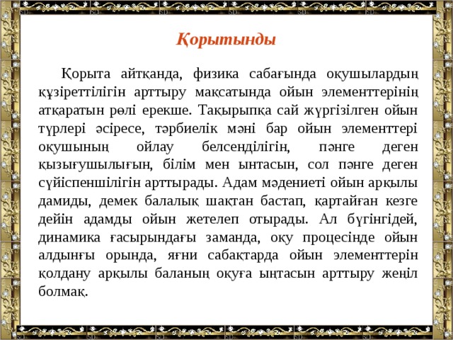 Қорытынды  Қорыта айтқанда, физика сабағында оқушылардың құзіреттілігін арттыру мақсатында ойын элементтерінің атқаратын рөлі ерекше. Тақырыпқа сай жүргізілген ойын түрлері әсіресе, тәрбиелік мәні бар ойын элементтері оқушының ойлау белсенділігін, пәнге деген қызығушылығын, білім мен ынтасын, сол пәнге деген сүйіспеншілігін арттырады. Адам мәдениеті ойын арқылы дамиды, демек балалық шақтан бастап, қартайған кезге дейін адамды ойын жетелеп отырады. Ал бүгінгідей, динамика ғасырындағы заманда, оқу процесінде ойын алдынғы орында, яғни сабақтарда ойын элементтерін қолдану арқылы баланың оқуға ыңтасын арттыру жеңіл болмақ. 