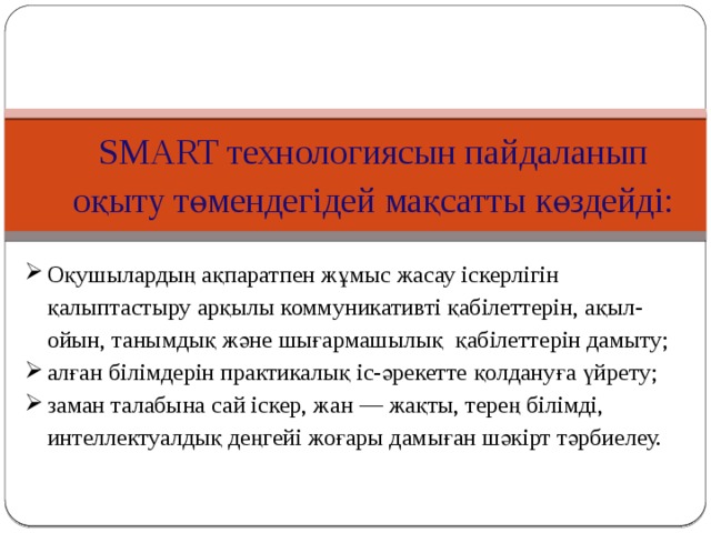 SMART технологиясын пайдаланып оқыту төмендегідей мақсатты көздейді: Оқушылардың ақпаратпен жұмыс жасау іскерлігін қалыптастыру арқылы коммуникативті қабілеттерін, ақыл-ойын, танымдық және шығармашылық  қабілеттерін дамыту; алған білімдерін практикалық іс-әрекетте қолдануға үйрету; заман талабына сай іскер, жан — жақты, терең білімді, интеллектуалдық деңгейі жоғары дамыған шәкірт тәрбиелеу. 