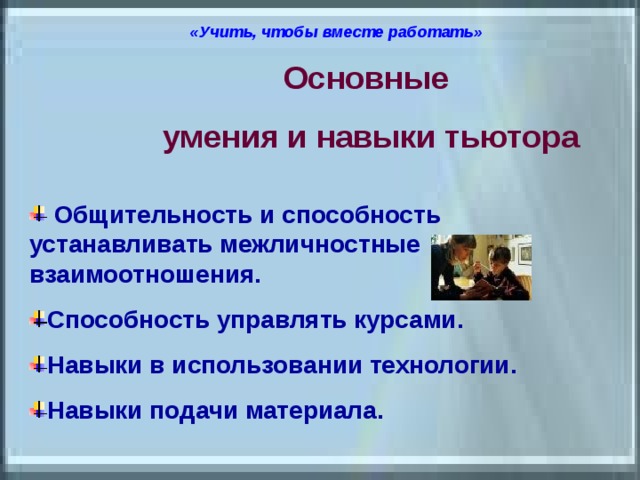 «Учить, чтобы вместе работать»  Основные умения и навыки тьютора  Общительность и способность устанавливать межличностные взаимоотношения. Способность управлять курсами. Навыки в использовании технологии. Навыки подачи материала. 