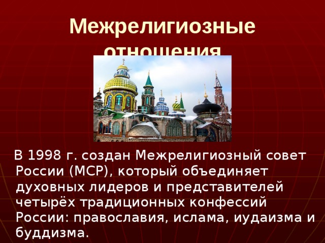 Межрелигиозные отношения  В 1998 г. создан Межрелигиозный совет России (МСР), который объединяет духовных лидеров и представителей четырёх традиционных конфессий России: православия, ислама, иудаизма и буддизма. 
