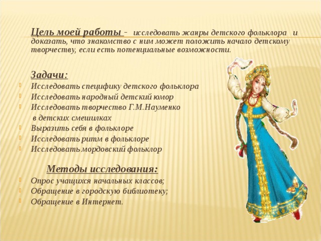   Цель моей работы  - исследовать жанры детского фольклора и доказать, что знакомство с ним может положить начало детскому творчеству, если есть потенциальные возможности.    Задачи : Исследовать специфику детского фольклора Исследовать народный детский юмор Исследовать творчество Г.М.Науменко  в детских смешилках Выразить себя в фольклоре Исследовать ритм в фольклоре Исследовать мордовский фольклор   Методы исследования: Опрос учащихся начальных классов; Обращение в городскую библиотеку; Обращение в Интернет.    