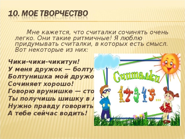   Мне кажется, что считалки сочинять очень легко. Они такие ритмичные! Я люблю придумывать считалки, в которых есть смысл. Вот некоторые из них: Чики-чики-чикитун! У меня дружок — болтун! Болтунишка мой дружок - Сочиняет хорошо! Говорю врунишке — стоп! Ты получишь шишку в лоб! Нужно правду говорить! А тебе сейчас водить! 