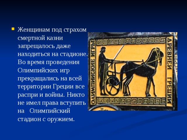 Женщинам под страхом смертной казни запрещалось даже находиться на стадионе.  Во время проведения Олимпийских игр прекращались на всей территории Греции все распри и войны. Никто не имел права вступить на Олимпийский стадион с оружием. 
