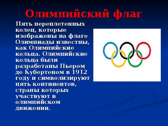 Олимпийский флаг  Пять переплетенных колец, которые изображены на флаге Олимпиады известны, как Олимпийские кольца. Олимпийские кольца были разработаны Пьером де Кубертеном в 1912 году и символизируют пять континентов, страны которых участвуют в олимпийском движении. 