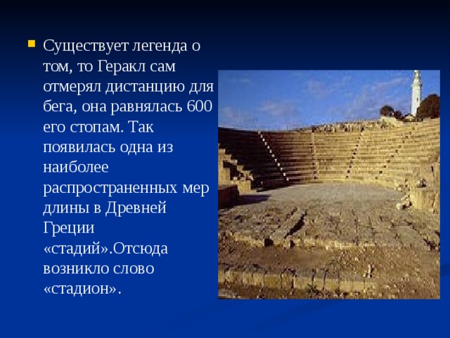 Существует легенда о том, то Геракл сам отмерял дистанцию для бега, она равнялась 600 его стопам. Так появилась одна из наиболее распространенных мер длины в Древней Греции «стадий».Отсюда возникло слово «стадион». 