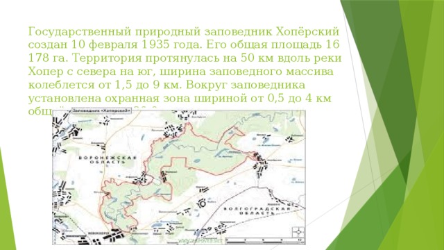 Государственный природный заповедник Хопёрский создан 10 февраля 1935 года. Его общая площадь 16 178 га. Территория протянулась на 50 км вдоль реки Хопер с севера на юг, ширина заповедного массива колеблется от 1,5 до 9 км. Вокруг заповедника установлена охранная зона шириной от 0,5 до 4 км общей площадью 29,8 тыс. га. 