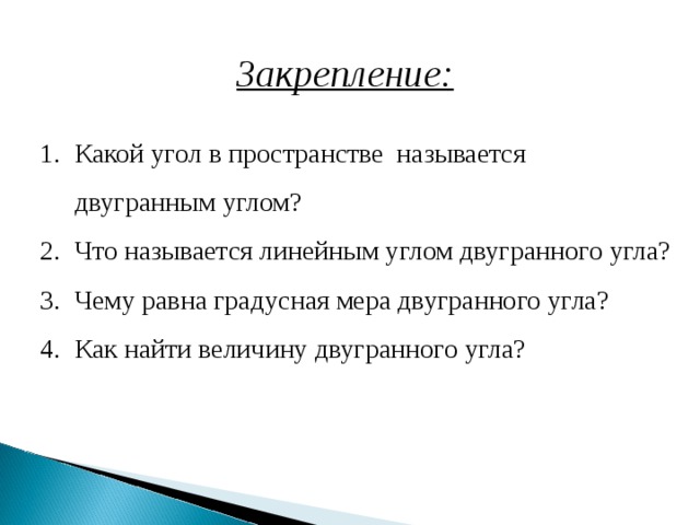 Закрепление: Какой угол в пространстве называется двугранным углом? Что называется линейным углом двугранного угла? Чему равна градусная мера двугранного угла? Как найти величину двугранного угла?   