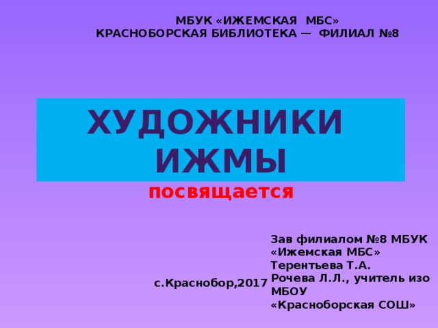  МБУК «ИЖЕМСКАЯ МБС» КРАСНОБОРСКАЯ БИБЛИОТЕКА — ФИЛИАЛ №8 Художники ижмы 450 – летию села Ижма посвящается Зав филиалом №8 МБУК «Ижемская МБС» Терентьева Т.А. Рочева Л.Л., учитель изо МБОУ «Красноборская СОШ»  с.Краснобор,2017 