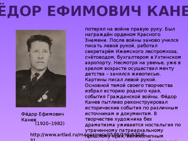 Фёдор Ефимович Канев потерял на войне правую руку. Был награждён орденом Красного Знамени. После войны заново учился писать левой рукой, работал секретарём Ижемского леспромхоза, счётоводом, бухгалтером в Ухтинском аэропорту. Несмотря на увечье, уже в зрелом возрасте осуществил мечту детства – занялся живописью. Картины писал левой рукой. Основной темой своего творчества избрал историю родного края, события Гражданской войны. Фёдор Канев пытливо реконструировал исторические события по различным источникам и документам. В творчестве художника без драматизма уживается ностальгия по утраченному патриархальному прошлому края, великолепным храмам, традиционным обрядам, и в то же время, романтизация событий гражданской войны. Фёдор Ефимович Канев (1920–1982) http://www.artlad.ru/magazine/all/598/599/630/631 