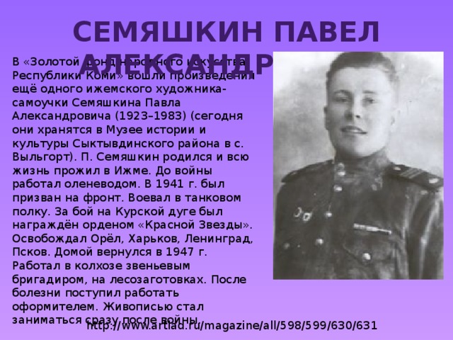 Семяшкин Павел Александрович В «Золотой фонд народного искусства Республики Коми» вошли произведения ещё одного ижемского художника-самоучки Семяшкина Павла Александровича (1923–1983) (сегодня они хранятся в Музее истории и культуры Сыктывдинского района в с. Выльгорт). П. Семяшкин родился и всю жизнь прожил в Ижме. До войны работал оленеводом. В 1941 г. был призван на фронт. Воевал в танковом полку. За бой на Курской дуге был награждён орденом «Красной Звезды». Освобождал Орёл, Харьков, Ленинград, Псков. Домой вернулся в 1947 г. Работал в колхозе звеньевым бригадиром, на лесозаготовках. После болезни поступил работать оформителем. Живописью стал заниматься сразу после войны. http://www.artlad.ru/magazine/all/598/599/630/631 